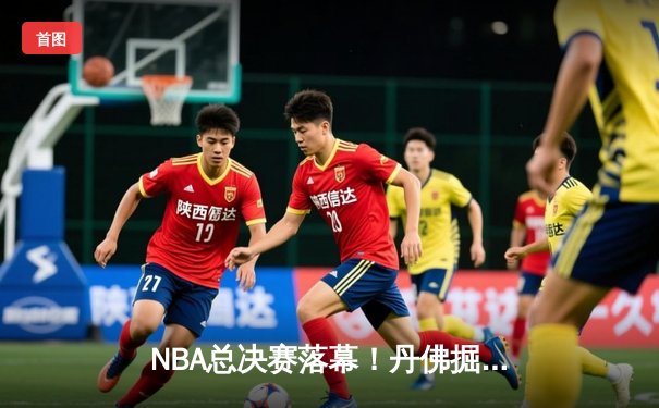 NBA总决赛落幕！丹佛掘金历史首冠，约基奇总决赛MVP创纪录