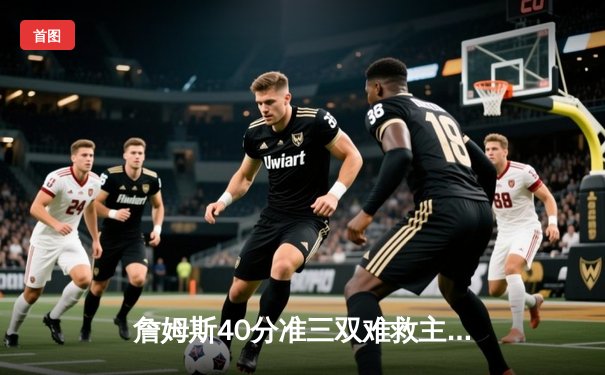 詹姆斯40分准三双难救主，湖人加时惜败凯尔特人延续客场不胜魔咒