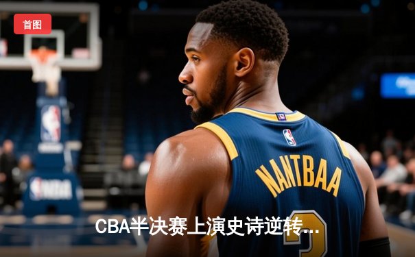 CBA半决赛上演史诗逆转！辽宁本钢末节狂轰40分淘汰浙江广厦