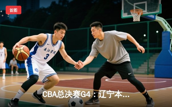 CBA总决赛G4：辽宁本钢险胜浙江广厦，总比分3-1夺得赛点