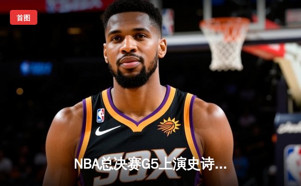 NBA总决赛G5上演史诗逆转，凯尔特人险胜勇士夺赛点