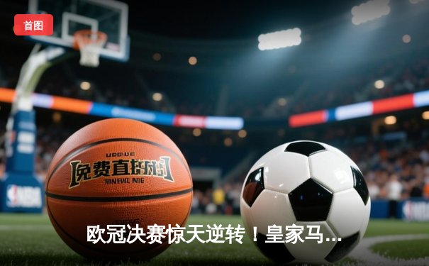 欧冠决赛惊天逆转！皇家马德里3-1力克多特蒙德，维尼修斯双响加冕第15冠