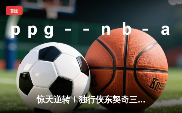 惊天逆转！独行侠东契奇三双加时擒猛龙，欧文末节18分定乾坤