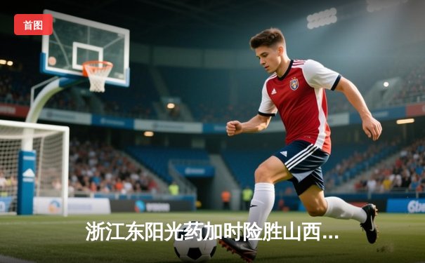 浙江东阳光药加时险胜山西汾酒 胡金秋34+9率队捍卫主场